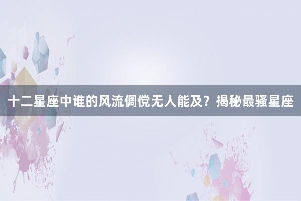 十二星座中谁的风流倜傥无人能及？揭秘最骚星座